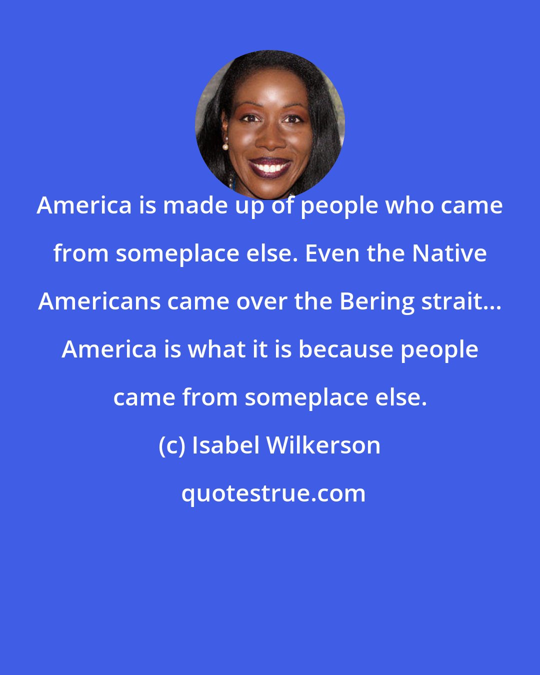 Isabel Wilkerson: America is made up of people who came from someplace else. Even the Native Americans came over the Bering strait... America is what it is because people came from someplace else.