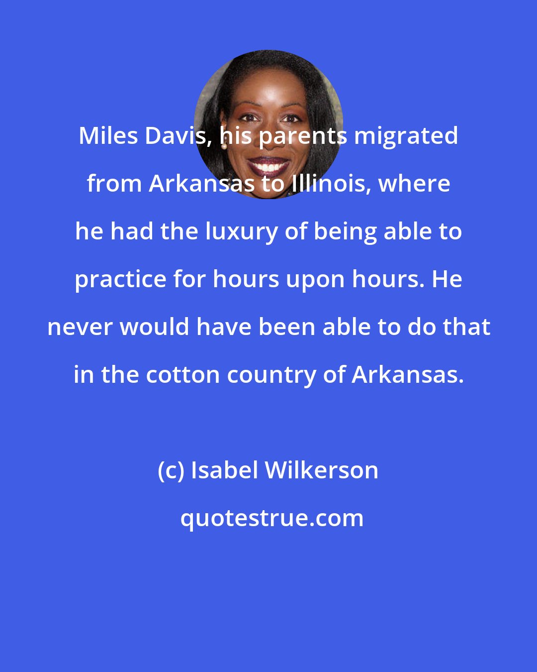 Isabel Wilkerson: Miles Davis, his parents migrated from Arkansas to Illinois, where he had the luxury of being able to practice for hours upon hours. He never would have been able to do that in the cotton country of Arkansas.