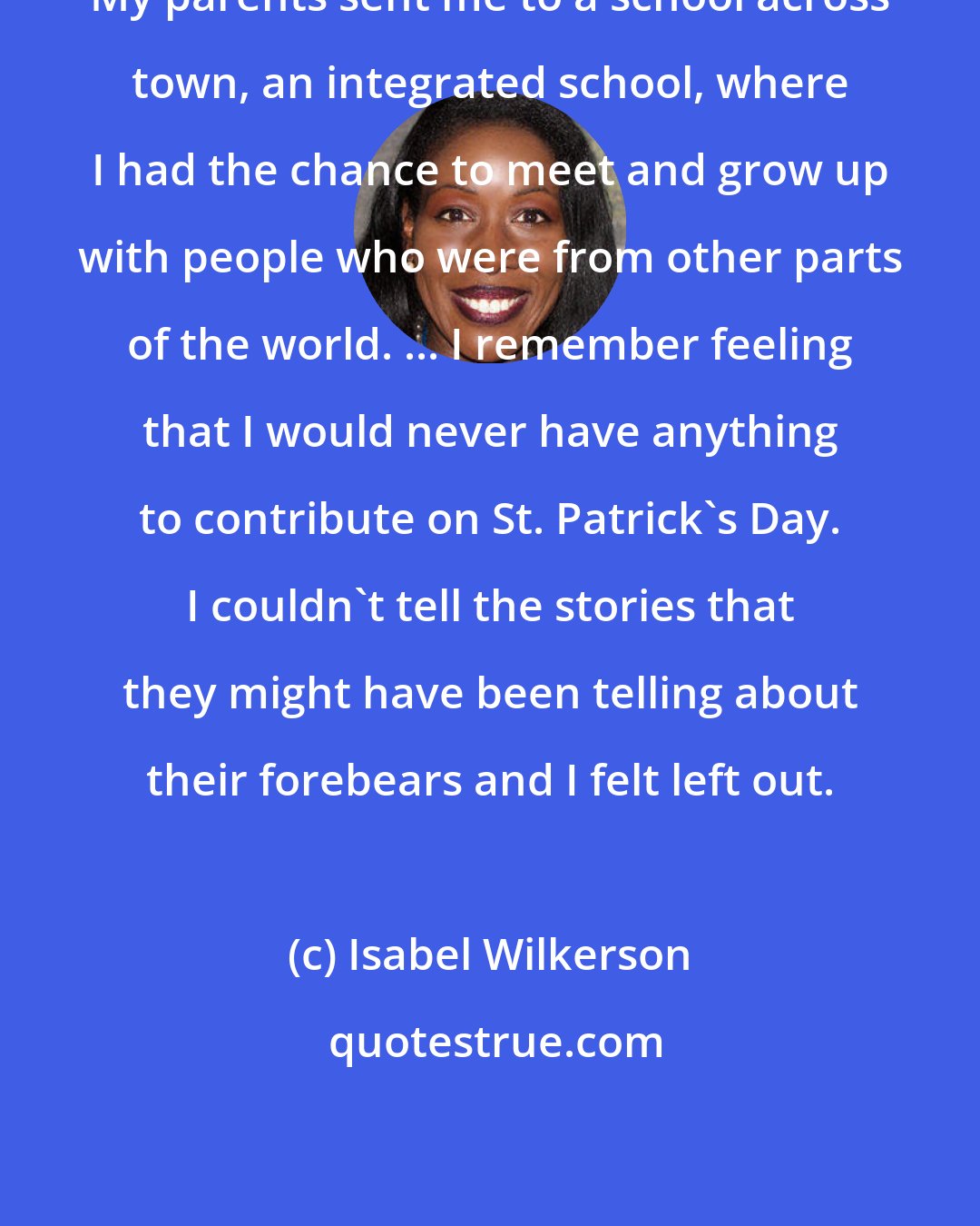 Isabel Wilkerson: My parents sent me to a school across town, an integrated school, where I had the chance to meet and grow up with people who were from other parts of the world. ... I remember feeling that I would never have anything to contribute on St. Patrick's Day. I couldn't tell the stories that they might have been telling about their forebears and I felt left out.