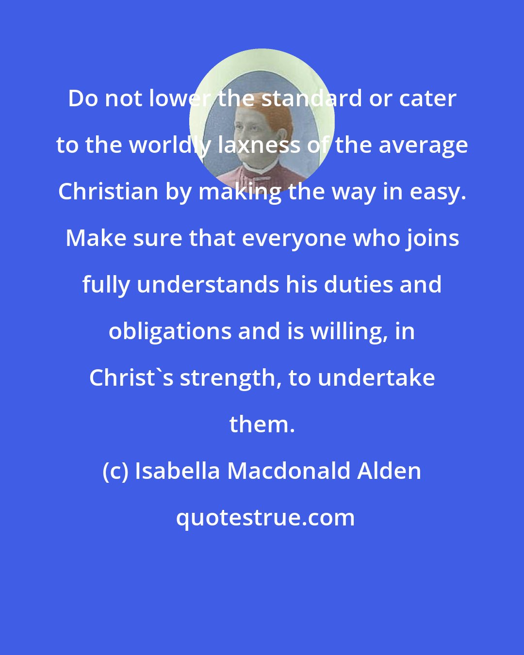 Isabella Macdonald Alden: Do not lower the standard or cater to the worldly laxness of the average Christian by making the way in easy. Make sure that everyone who joins fully understands his duties and obligations and is willing, in Christ's strength, to undertake them.