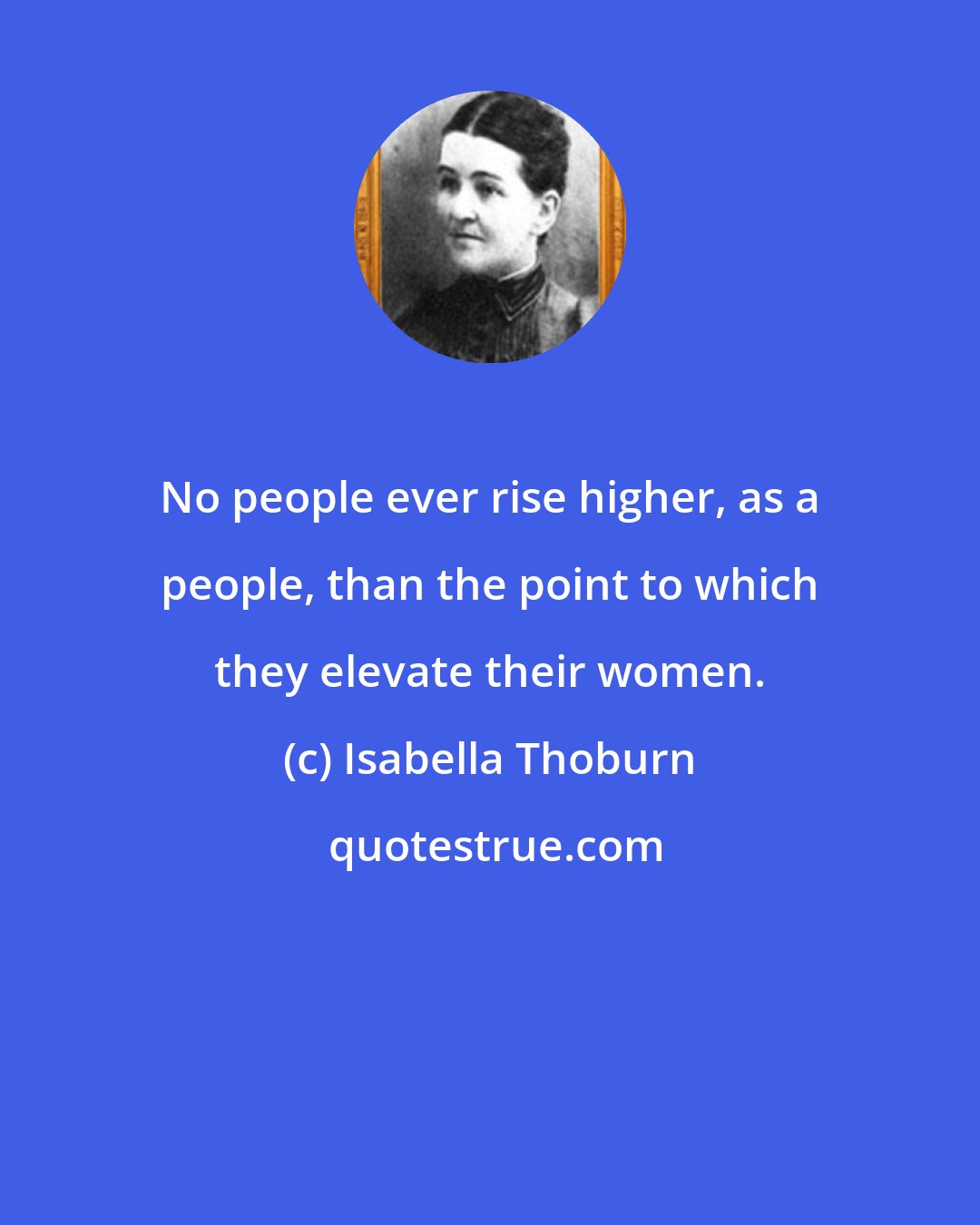 Isabella Thoburn: No people ever rise higher, as a people, than the point to which they elevate their women.