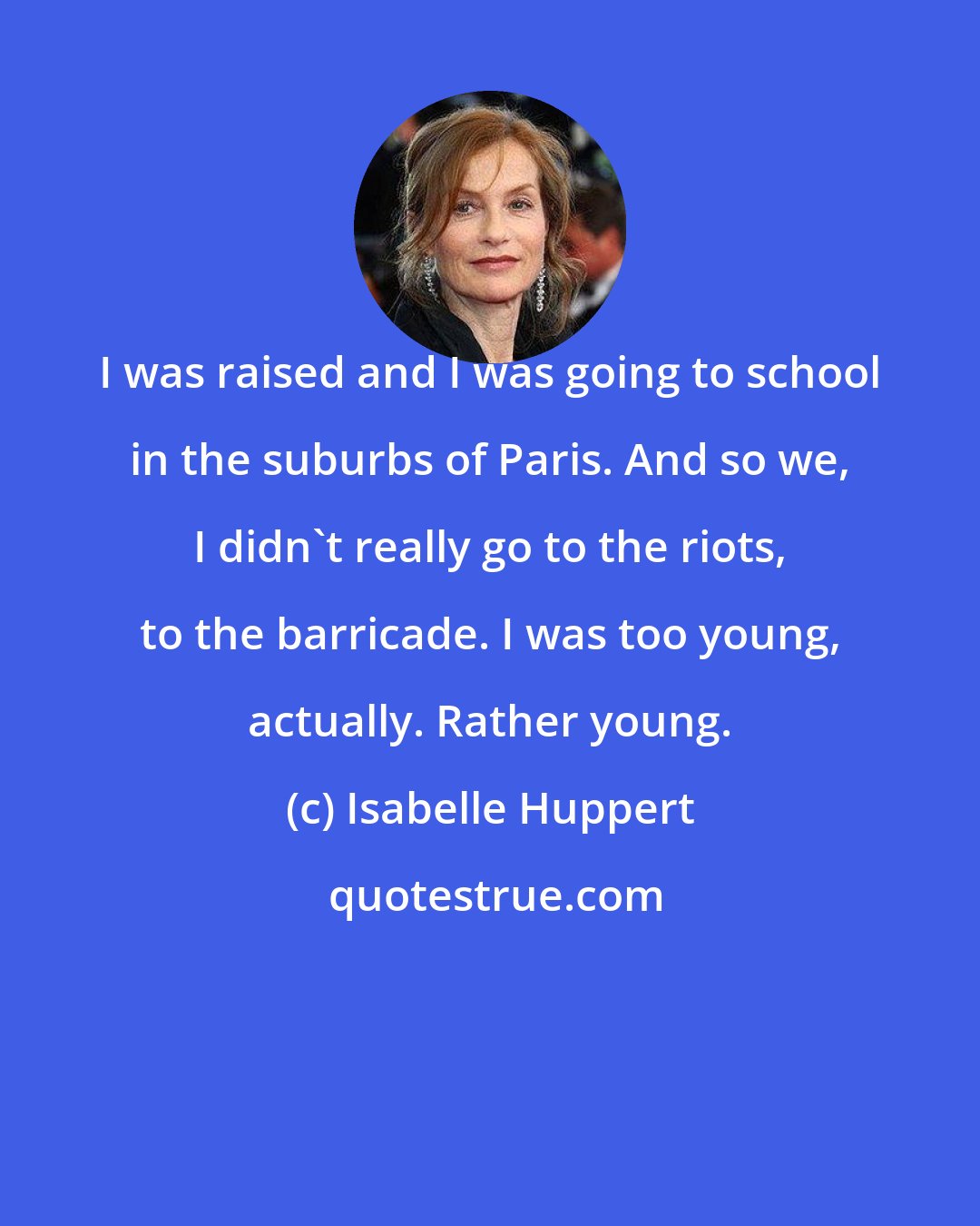 Isabelle Huppert: I was raised and I was going to school in the suburbs of Paris. And so we, I didn't really go to the riots, to the barricade. I was too young, actually. Rather young.