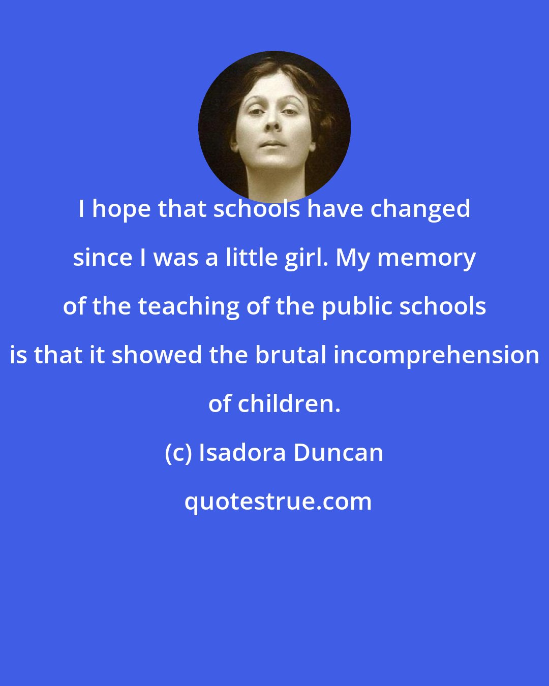 Isadora Duncan: I hope that schools have changed since I was a little girl. My memory of the teaching of the public schools is that it showed the brutal incomprehension of children.