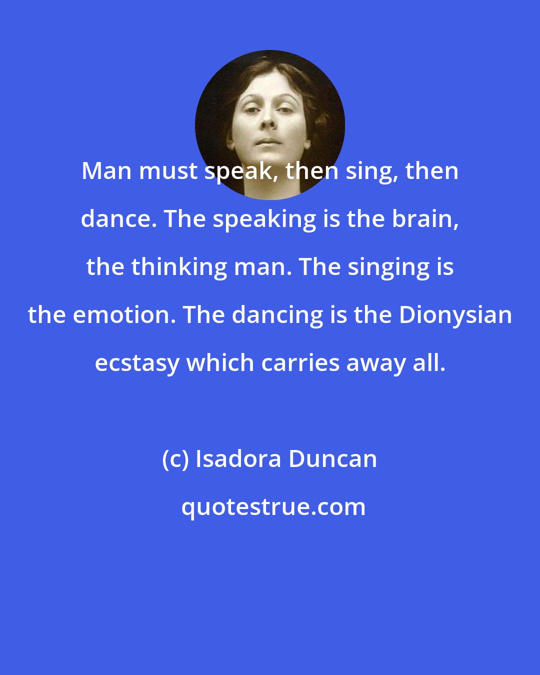 Isadora Duncan: Man must speak, then sing, then dance. The speaking is the brain, the thinking man. The singing is the emotion. The dancing is the Dionysian ecstasy which carries away all.