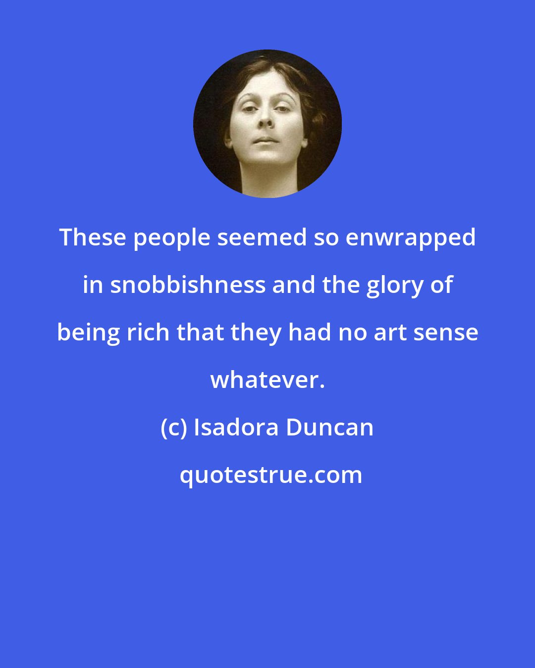 Isadora Duncan: These people seemed so enwrapped in snobbishness and the glory of being rich that they had no art sense whatever.