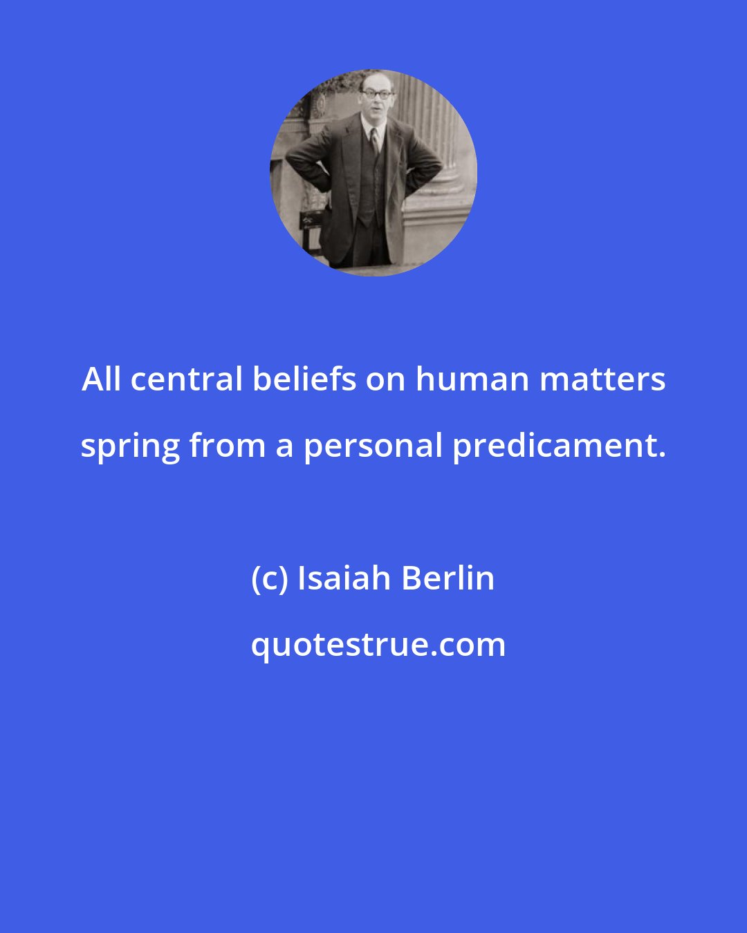 Isaiah Berlin: All central beliefs on human matters spring from a personal predicament.
