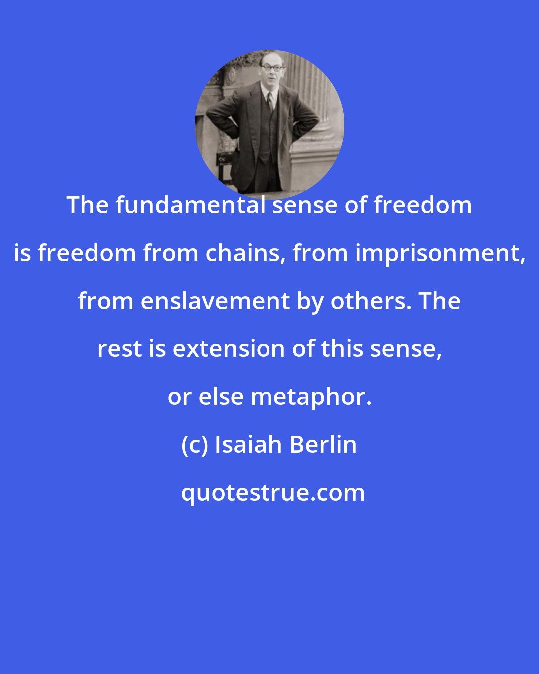 Isaiah Berlin: The fundamental sense of freedom is freedom from chains, from imprisonment, from enslavement by others. The rest is extension of this sense, or else metaphor.