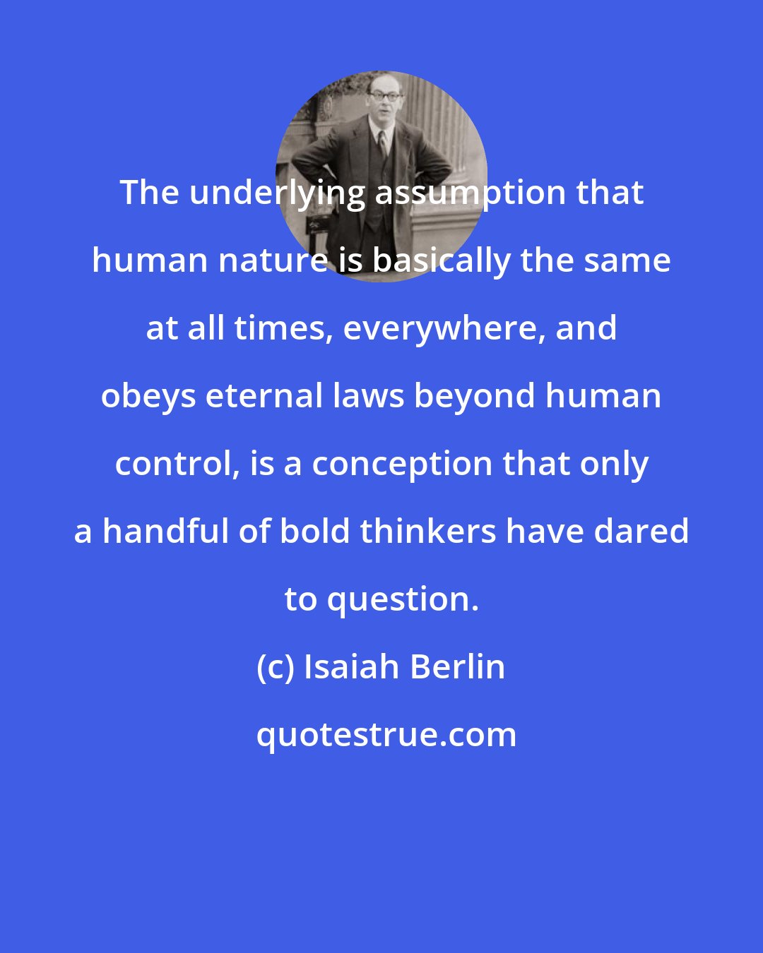 Isaiah Berlin: The underlying assumption that human nature is basically the same at all times, everywhere, and obeys eternal laws beyond human control, is a conception that only a handful of bold thinkers have dared to question.