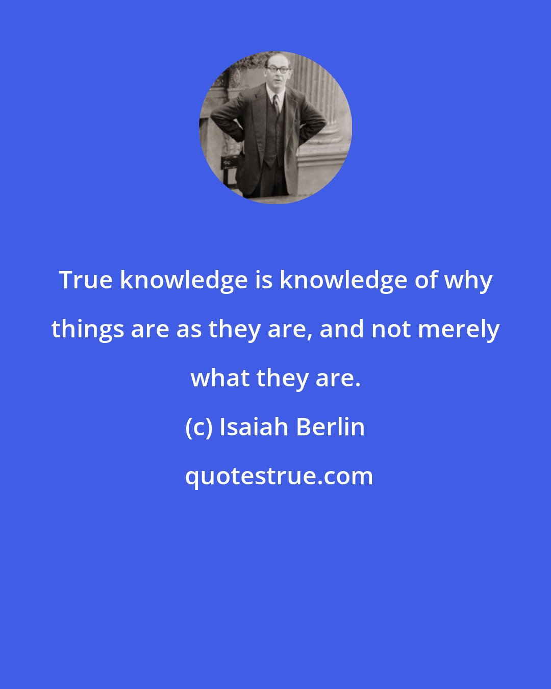 Isaiah Berlin: True knowledge is knowledge of why things are as they are, and not merely what they are.