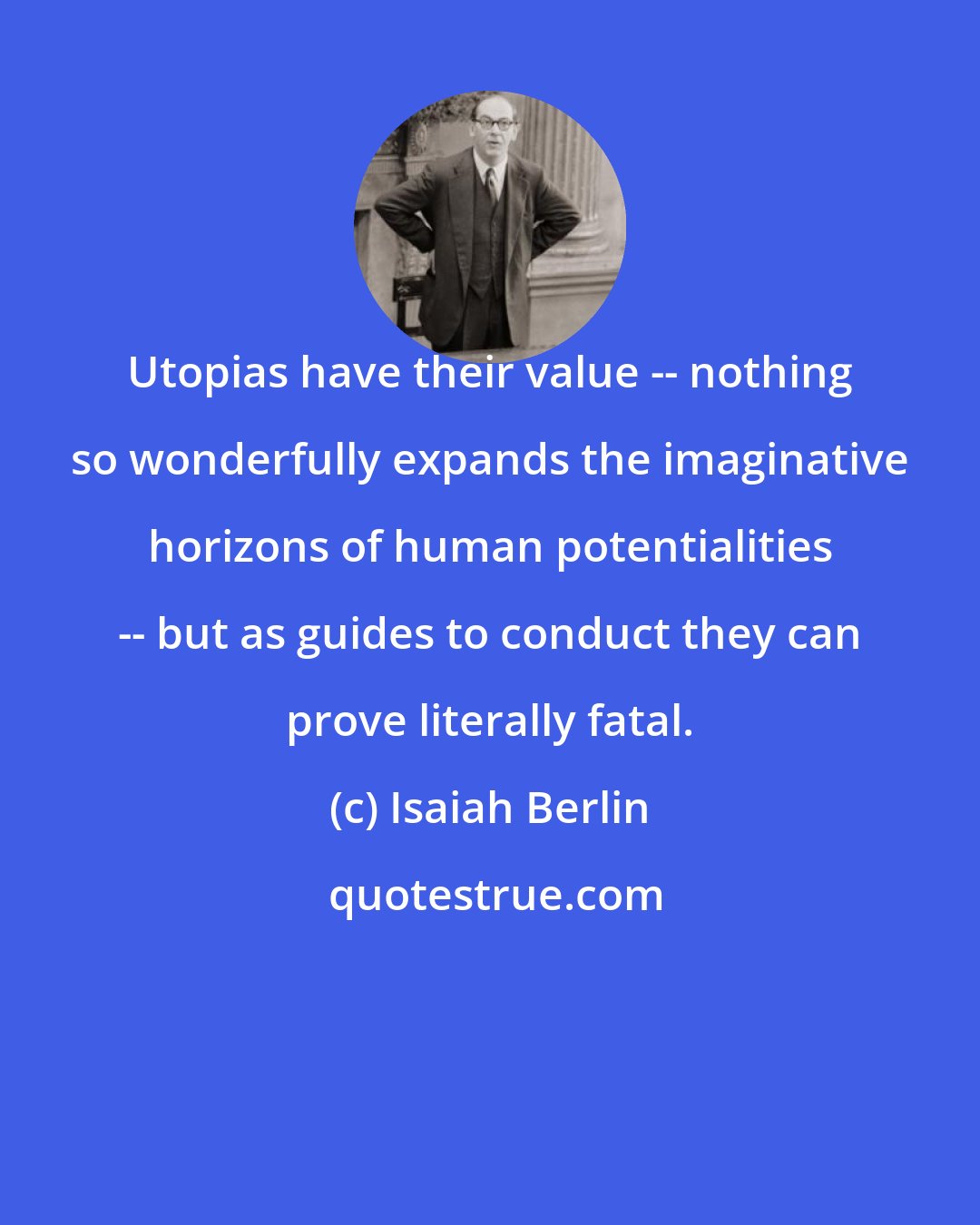 Isaiah Berlin: Utopias have their value -- nothing so wonderfully expands the imaginative horizons of human potentialities -- but as guides to conduct they can prove literally fatal.