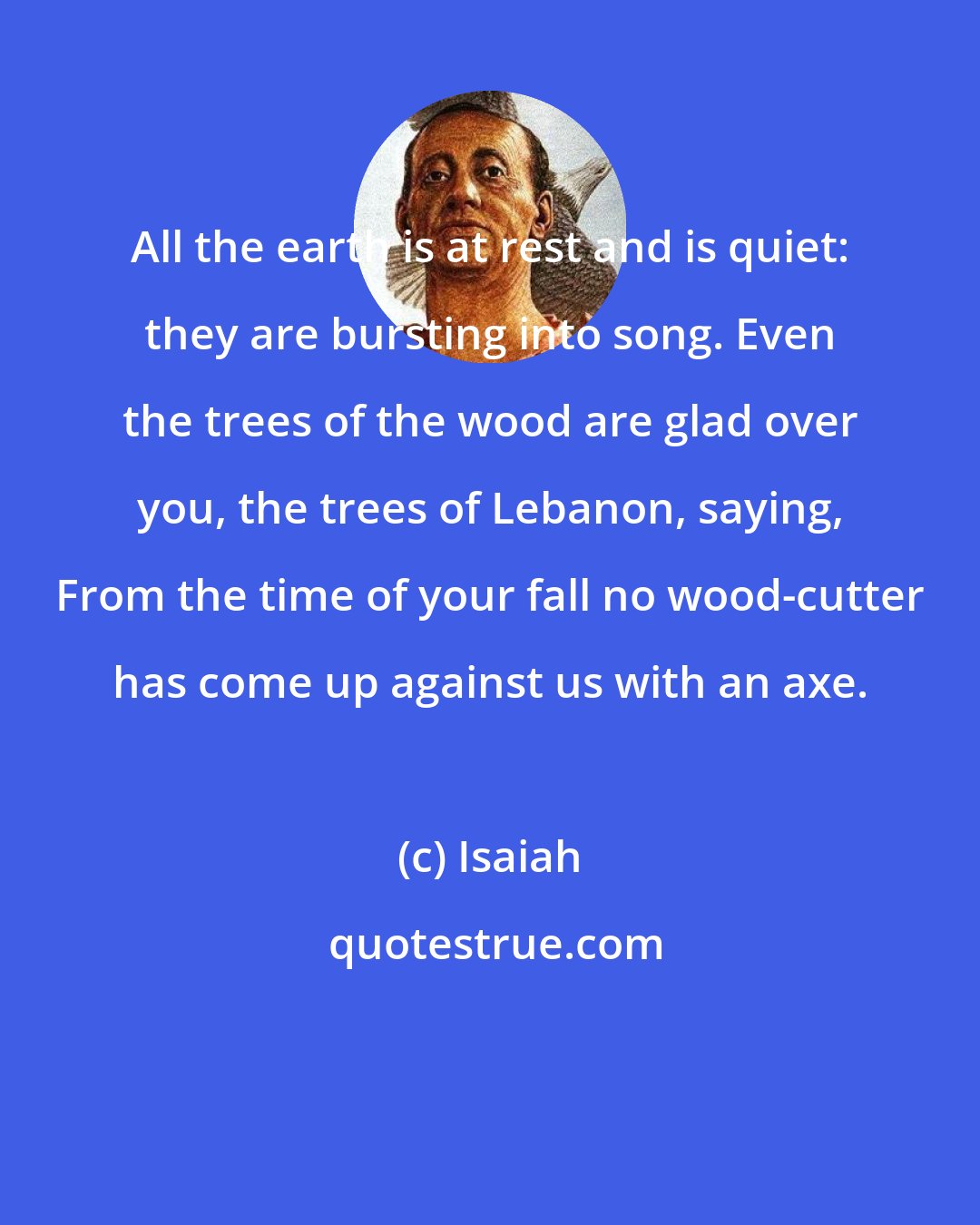Isaiah: All the earth is at rest and is quiet: they are bursting into song. Even the trees of the wood are glad over you, the trees of Lebanon, saying, From the time of your fall no wood-cutter has come up against us with an axe.