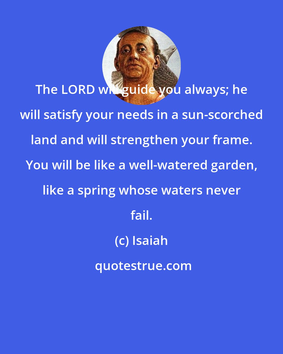 Isaiah: The LORD will guide you always; he will satisfy your needs in a sun-scorched land and will strengthen your frame. You will be like a well-watered garden, like a spring whose waters never fail.
