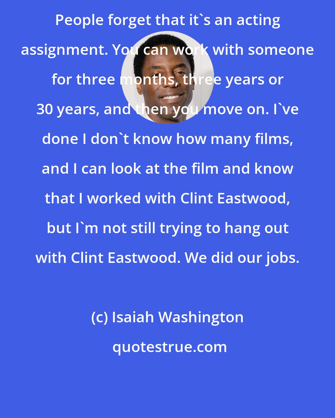 Isaiah Washington: People forget that it's an acting assignment. You can work with someone for three months, three years or 30 years, and then you move on. I've done I don't know how many films, and I can look at the film and know that I worked with Clint Eastwood, but I'm not still trying to hang out with Clint Eastwood. We did our jobs.
