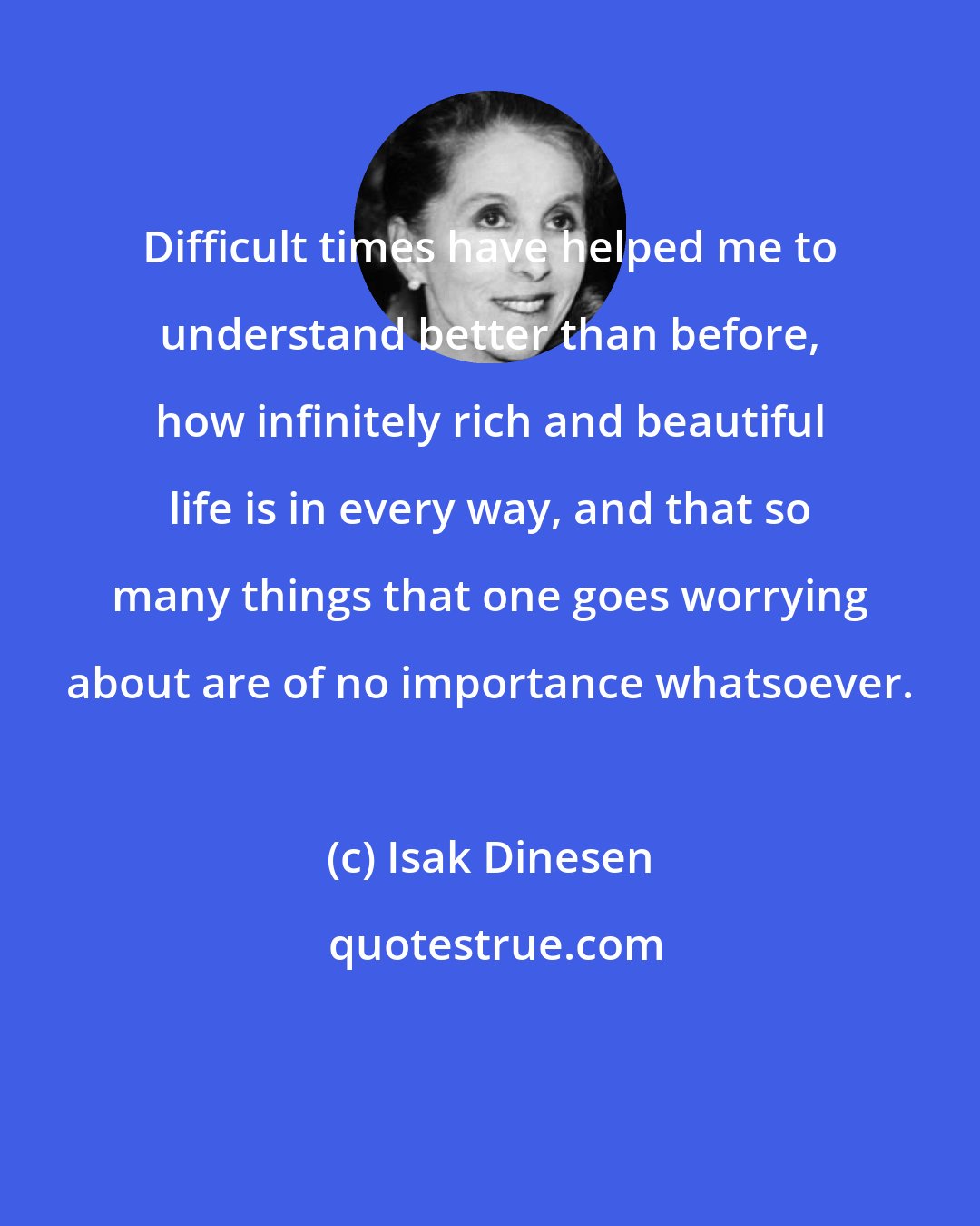 Isak Dinesen: Difficult times have helped me to understand better than before, how infinitely rich and beautiful life is in every way, and that so many things that one goes worrying about are of no importance whatsoever.