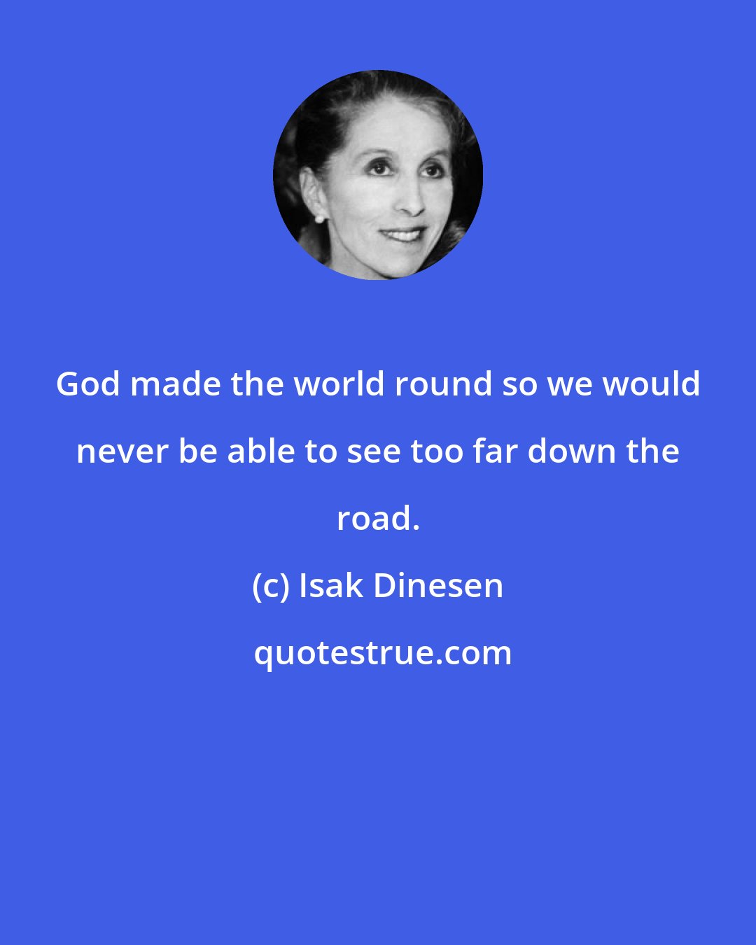 Isak Dinesen: God made the world round so we would never be able to see too far down the road.