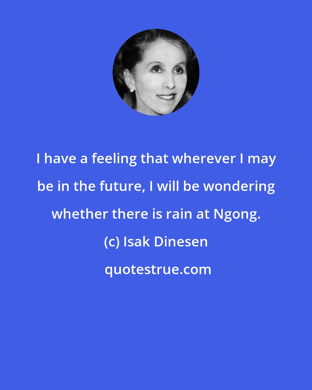 Isak Dinesen: I have a feeling that wherever I may be in the future, I will be wondering whether there is rain at Ngong.