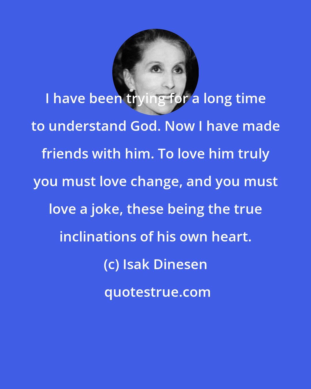 Isak Dinesen: I have been trying for a long time to understand God. Now I have made friends with him. To love him truly you must love change, and you must love a joke, these being the true inclinations of his own heart.