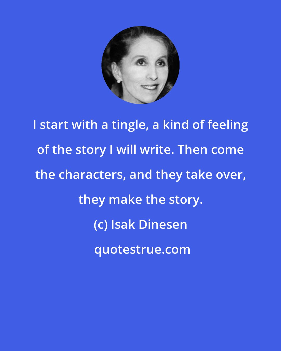 Isak Dinesen: I start with a tingle, a kind of feeling of the story I will write. Then come the characters, and they take over, they make the story.