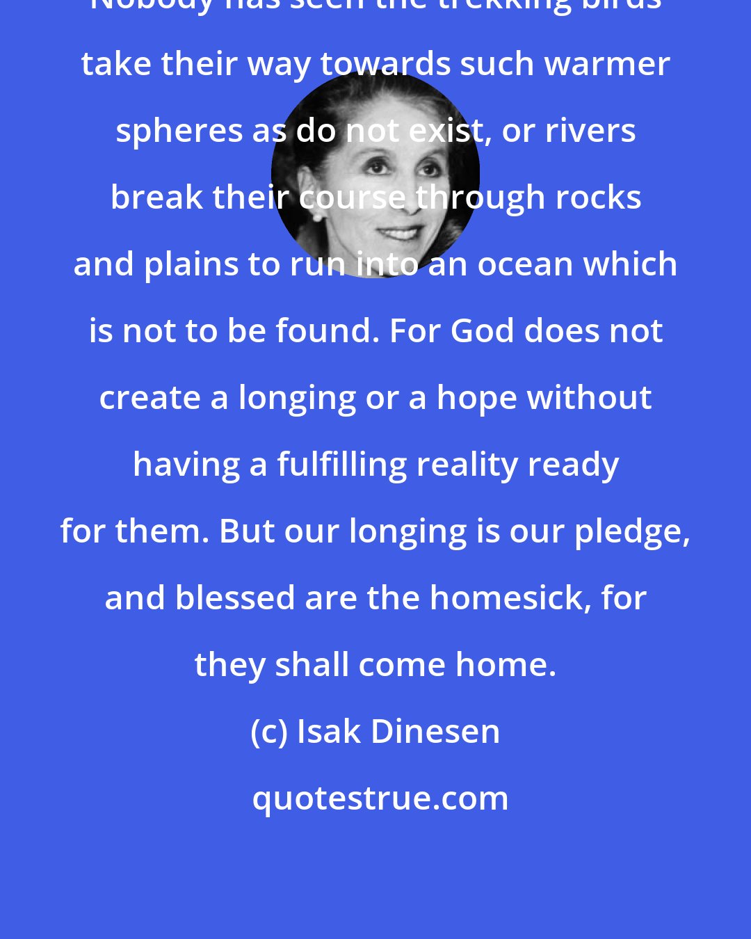 Isak Dinesen: Nobody has seen the trekking birds take their way towards such warmer spheres as do not exist, or rivers break their course through rocks and plains to run into an ocean which is not to be found. For God does not create a longing or a hope without having a fulfilling reality ready for them. But our longing is our pledge, and blessed are the homesick, for they shall come home.