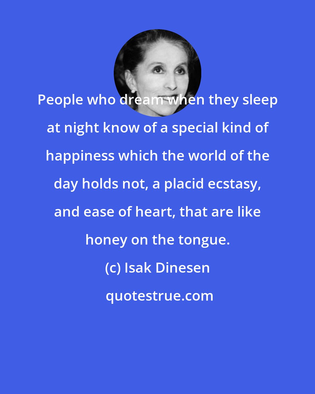 Isak Dinesen: People who dream when they sleep at night know of a special kind of happiness which the world of the day holds not, a placid ecstasy, and ease of heart, that are like honey on the tongue.