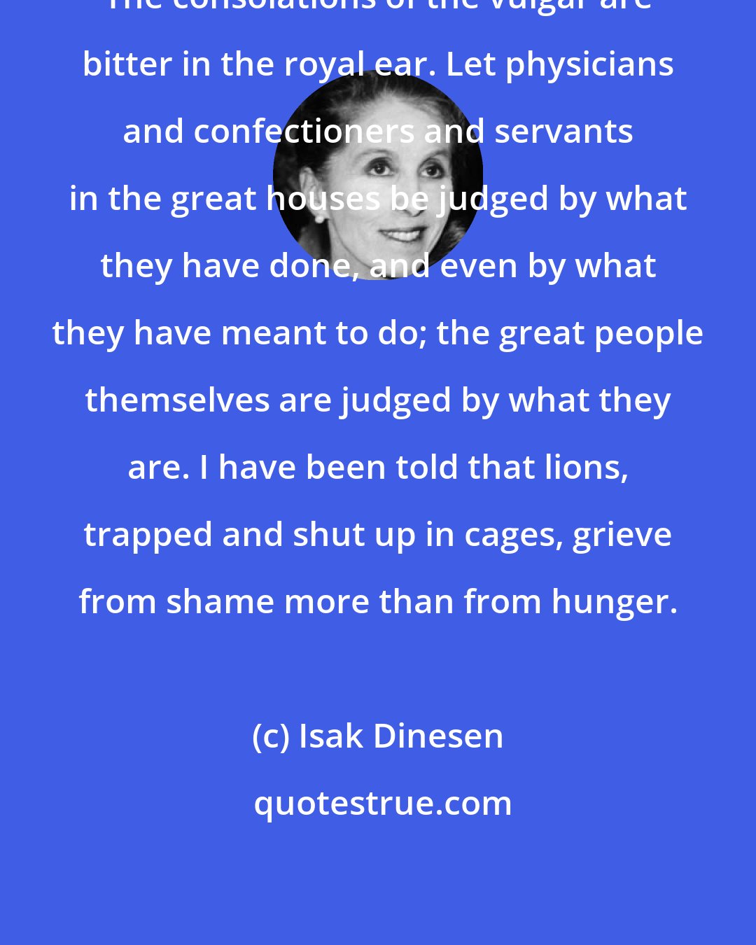 Isak Dinesen: The consolations of the vulgar are bitter in the royal ear. Let physicians and confectioners and servants in the great houses be judged by what they have done, and even by what they have meant to do; the great people themselves are judged by what they are. I have been told that lions, trapped and shut up in cages, grieve from shame more than from hunger.