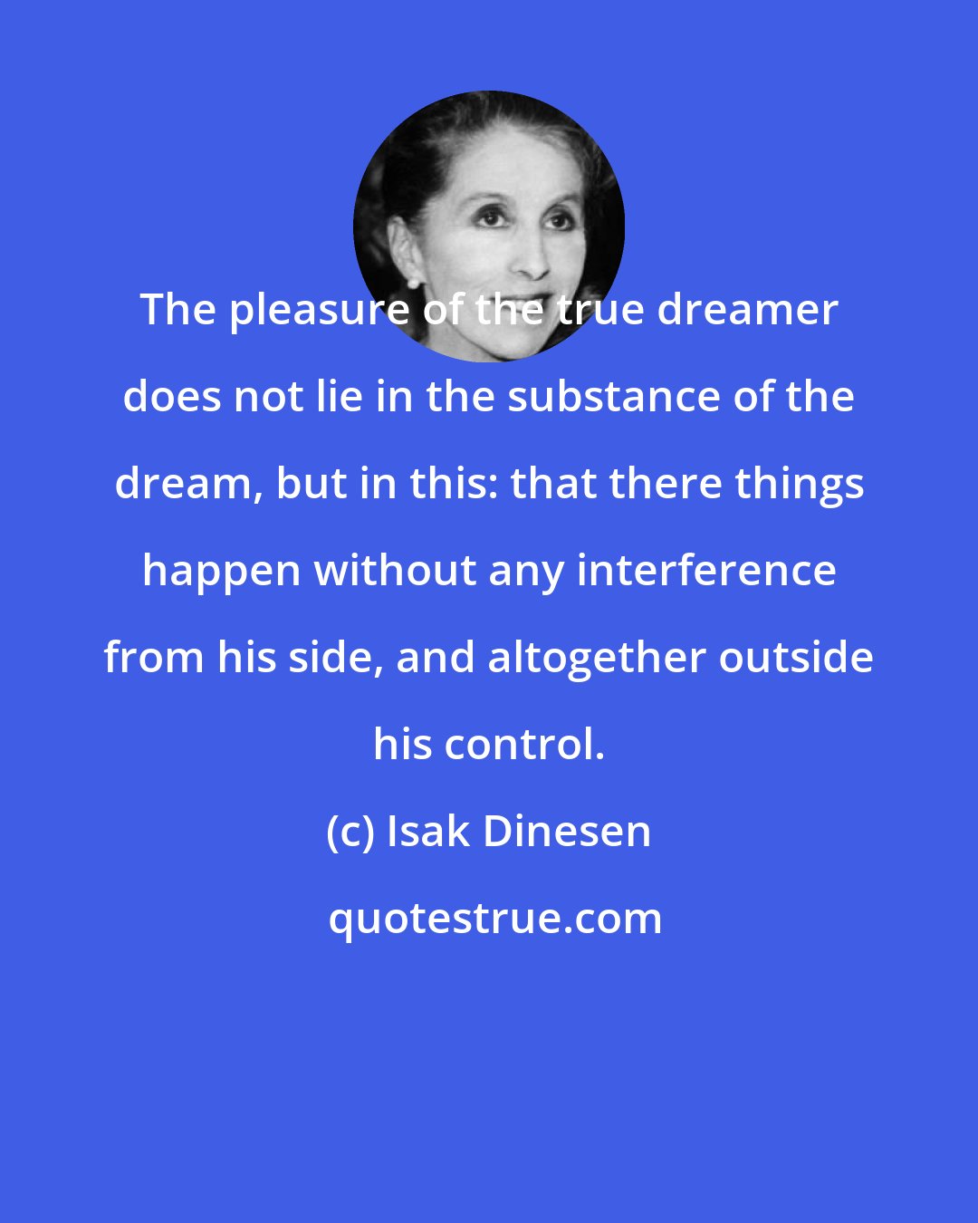 Isak Dinesen: The pleasure of the true dreamer does not lie in the substance of the dream, but in this: that there things happen without any interference from his side, and altogether outside his control.