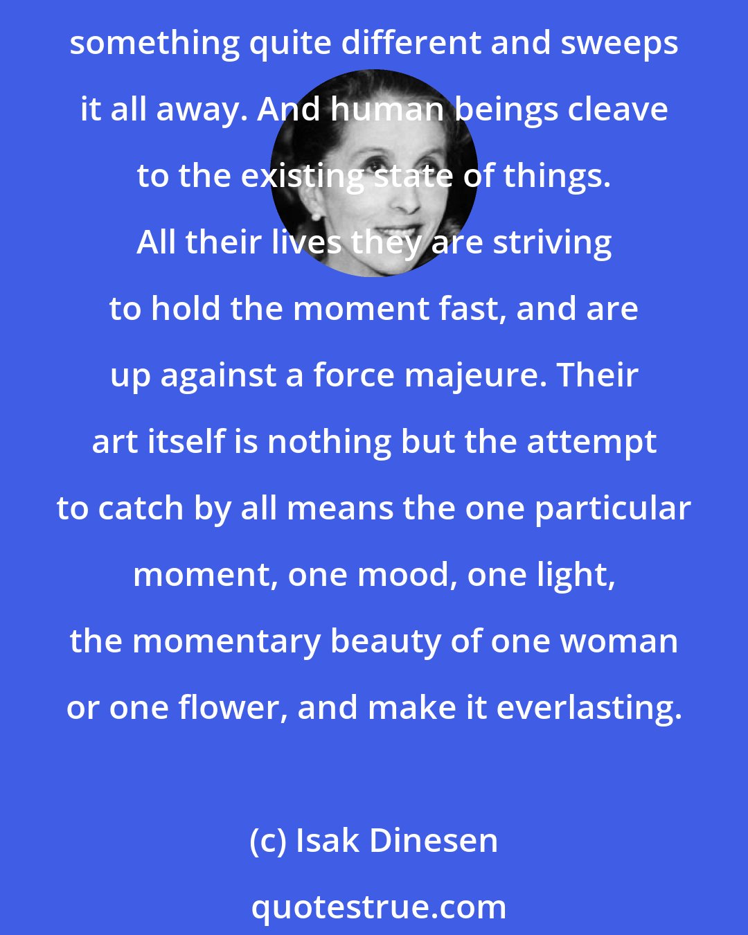 Isak Dinesen: The real difference between God and human beings is that God cannot stand continence. No sooner has he created a season of a year, or a time of day, than he wishes for something quite different and sweeps it all away. And human beings cleave to the existing state of things. All their lives they are striving to hold the moment fast, and are up against a force majeure. Their art itself is nothing but the attempt to catch by all means the one particular moment, one mood, one light, the momentary beauty of one woman or one flower, and make it everlasting.