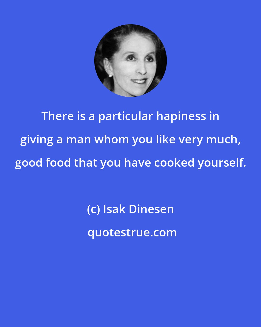 Isak Dinesen: There is a particular hapiness in giving a man whom you like very much, good food that you have cooked yourself.