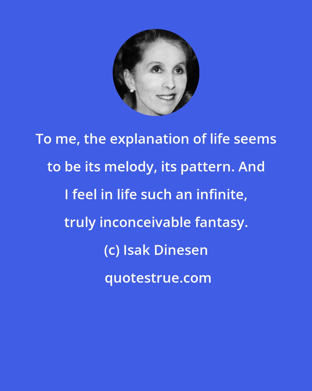 Isak Dinesen: To me, the explanation of life seems to be its melody, its pattern. And I feel in life such an infinite, truly inconceivable fantasy.