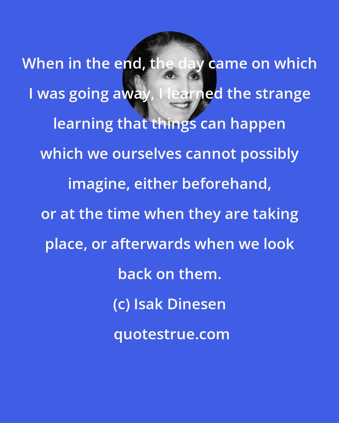 Isak Dinesen: When in the end, the day came on which I was going away, I learned the strange learning that things can happen which we ourselves cannot possibly imagine, either beforehand, or at the time when they are taking place, or afterwards when we look back on them.