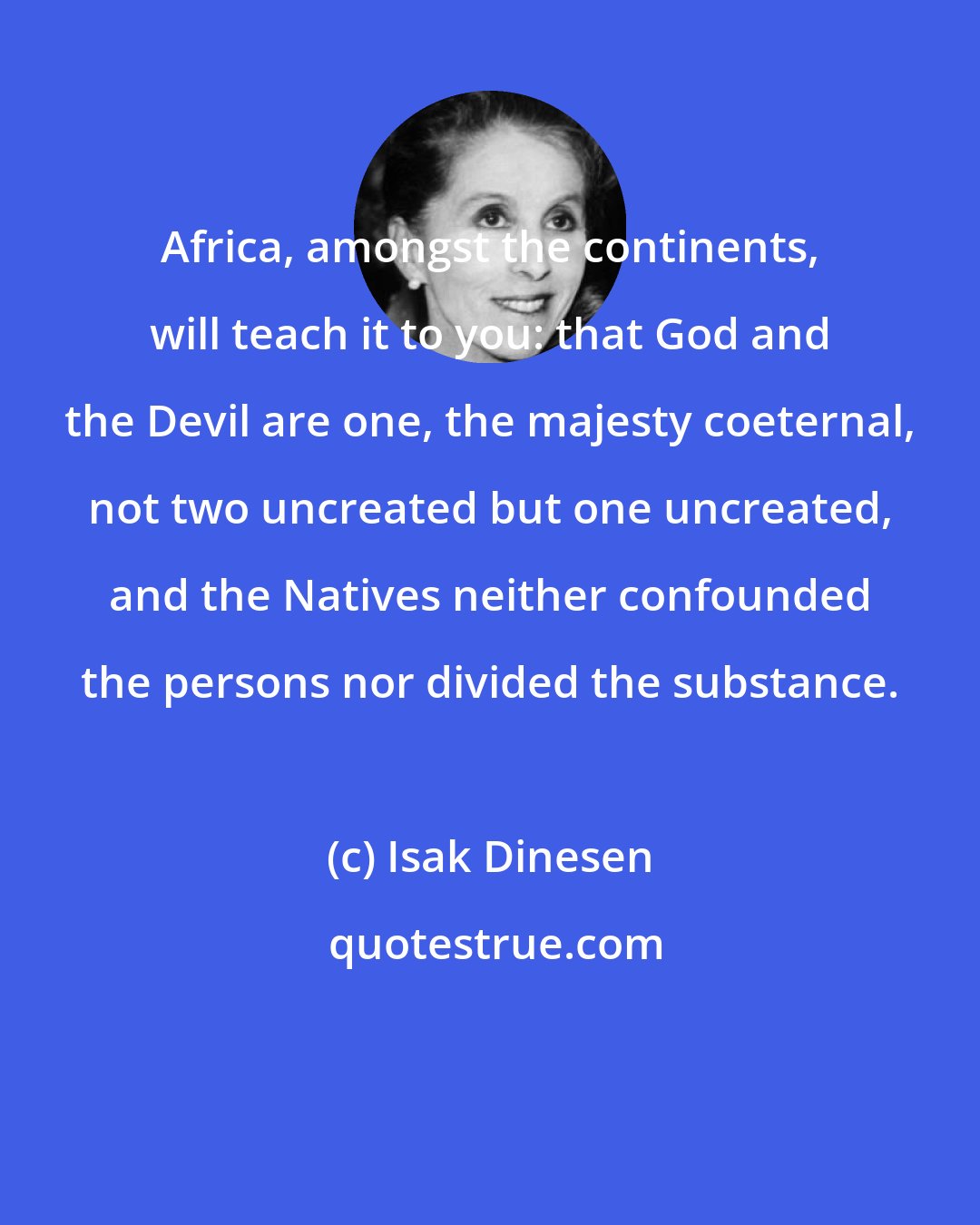 Isak Dinesen: Africa, amongst the continents, will teach it to you: that God and the Devil are one, the majesty coeternal, not two uncreated but one uncreated, and the Natives neither confounded the persons nor divided the substance.