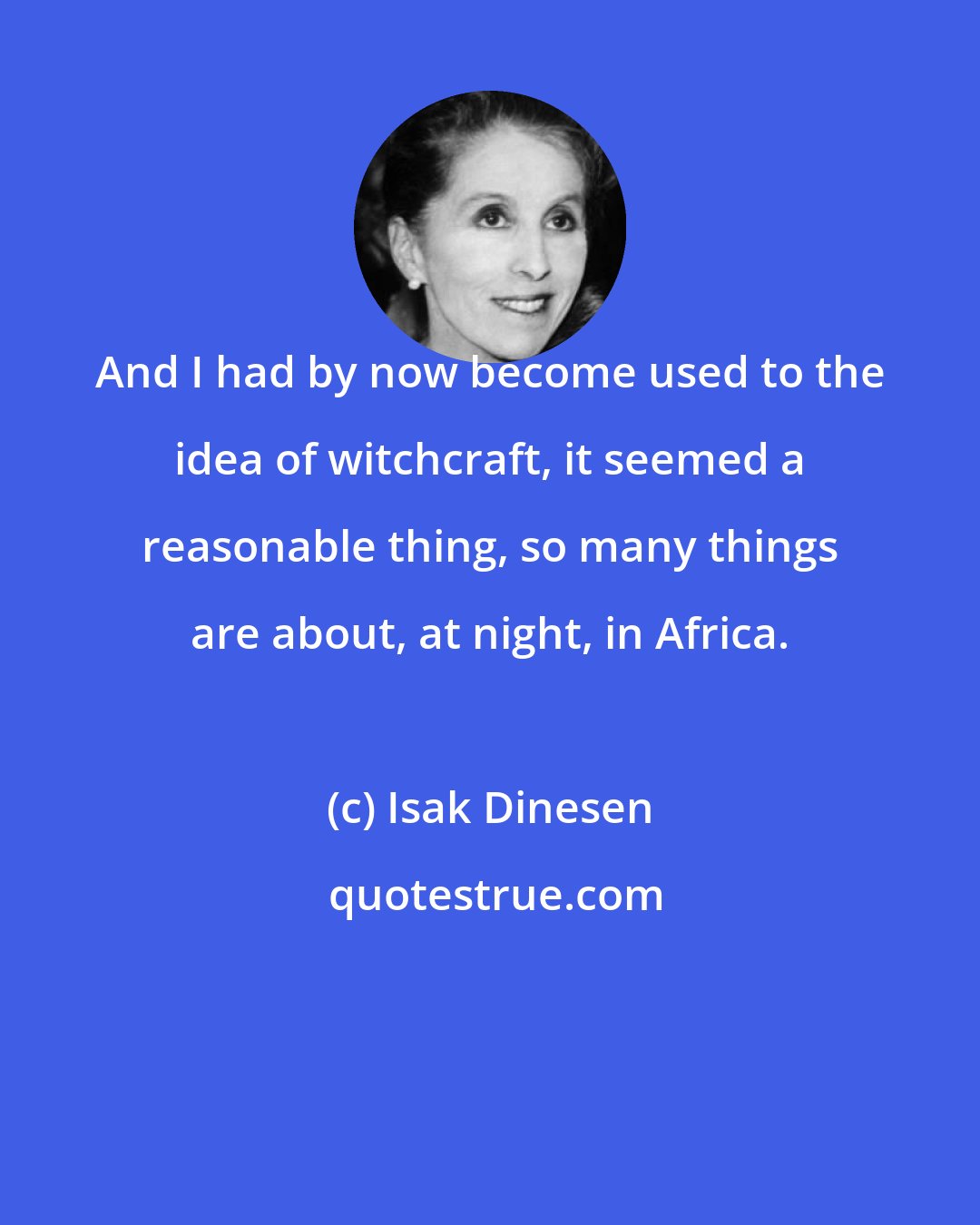 Isak Dinesen: And I had by now become used to the idea of witchcraft, it seemed a reasonable thing, so many things are about, at night, in Africa.