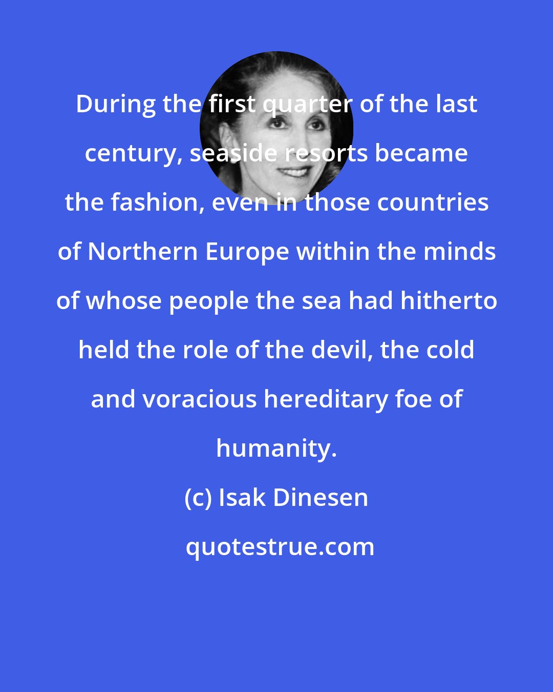 Isak Dinesen: During the first quarter of the last century, seaside resorts became the fashion, even in those countries of Northern Europe within the minds of whose people the sea had hitherto held the role of the devil, the cold and voracious hereditary foe of humanity.