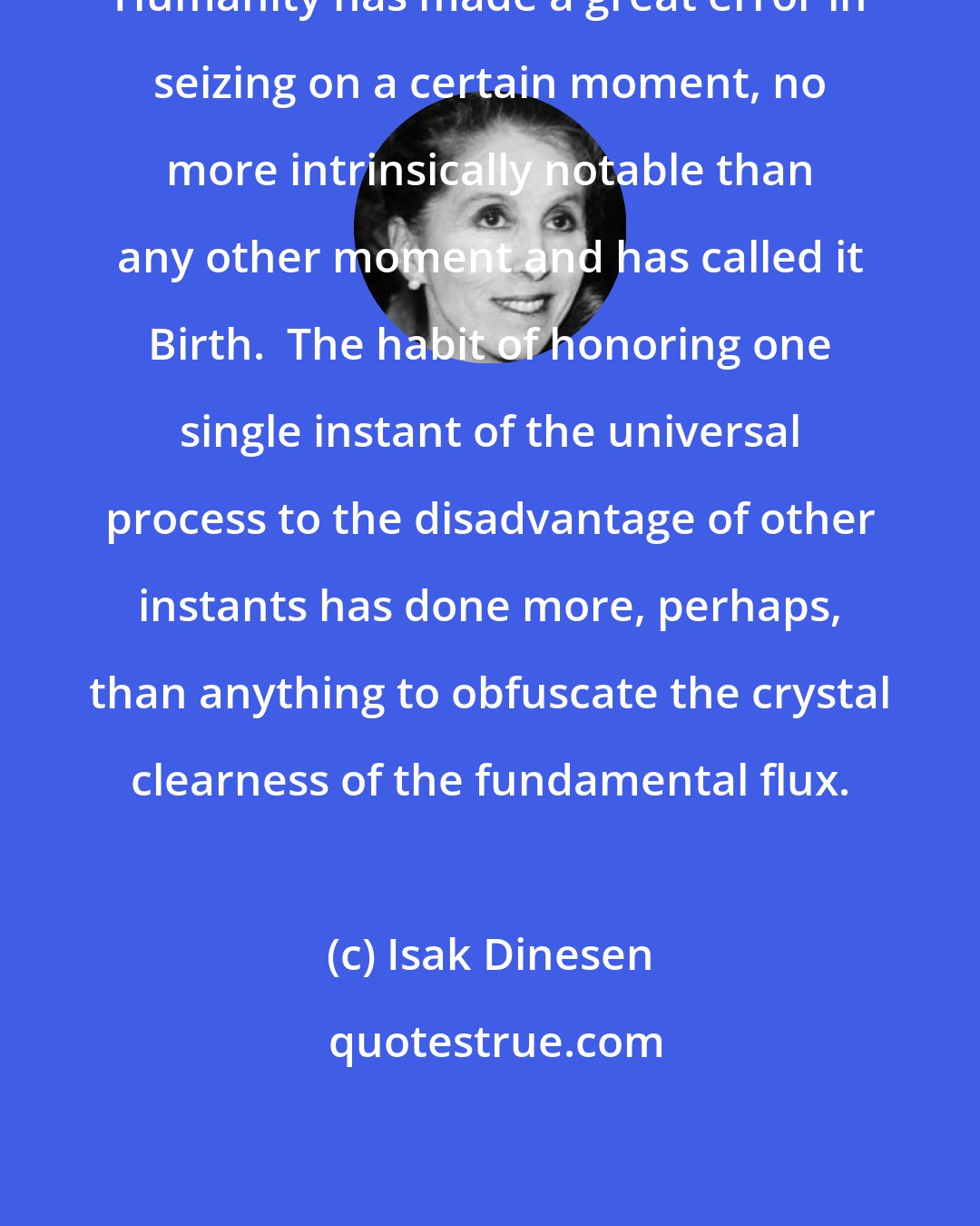 Isak Dinesen: Humanity has made a great error in seizing on a certain moment, no more intrinsically notable than any other moment and has called it Birth.  The habit of honoring one single instant of the universal process to the disadvantage of other instants has done more, perhaps, than anything to obfuscate the crystal clearness of the fundamental flux.