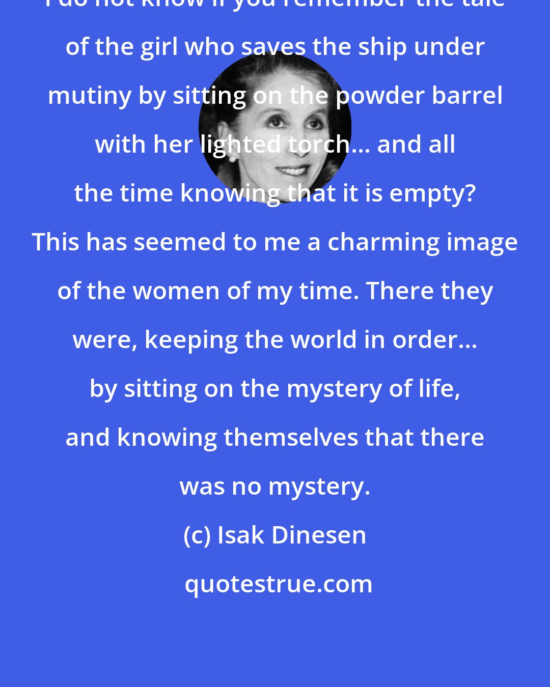 Isak Dinesen: I do not know if you remember the tale of the girl who saves the ship under mutiny by sitting on the powder barrel with her lighted torch... and all the time knowing that it is empty? This has seemed to me a charming image of the women of my time. There they were, keeping the world in order... by sitting on the mystery of life, and knowing themselves that there was no mystery.