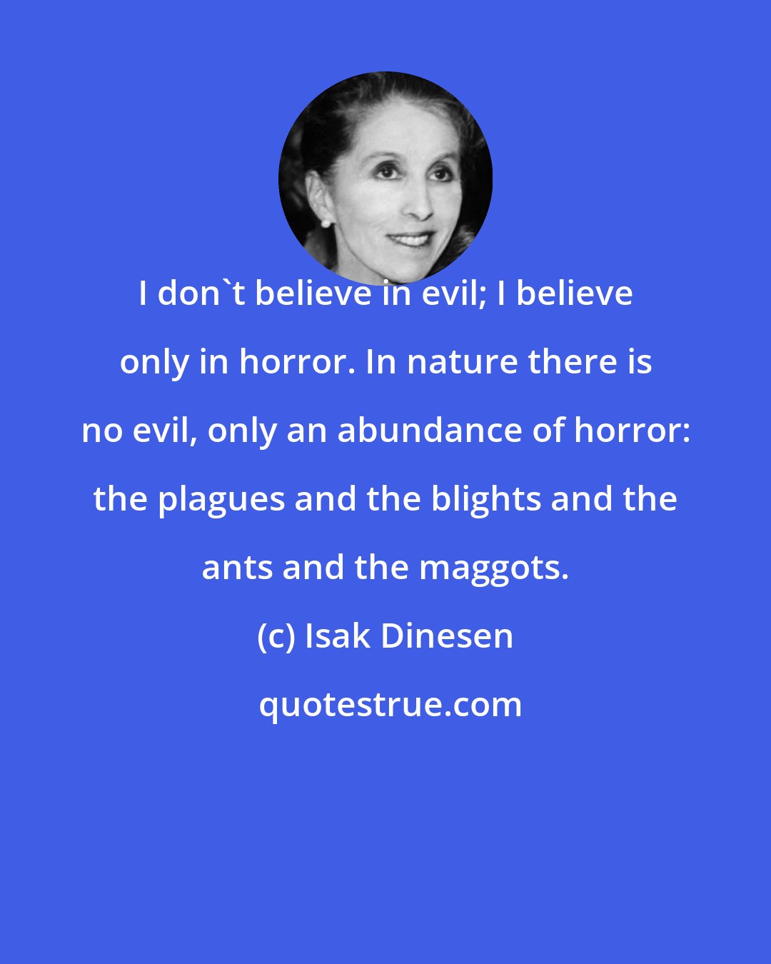 Isak Dinesen: I don't believe in evil; I believe only in horror. In nature there is no evil, only an abundance of horror: the plagues and the blights and the ants and the maggots.