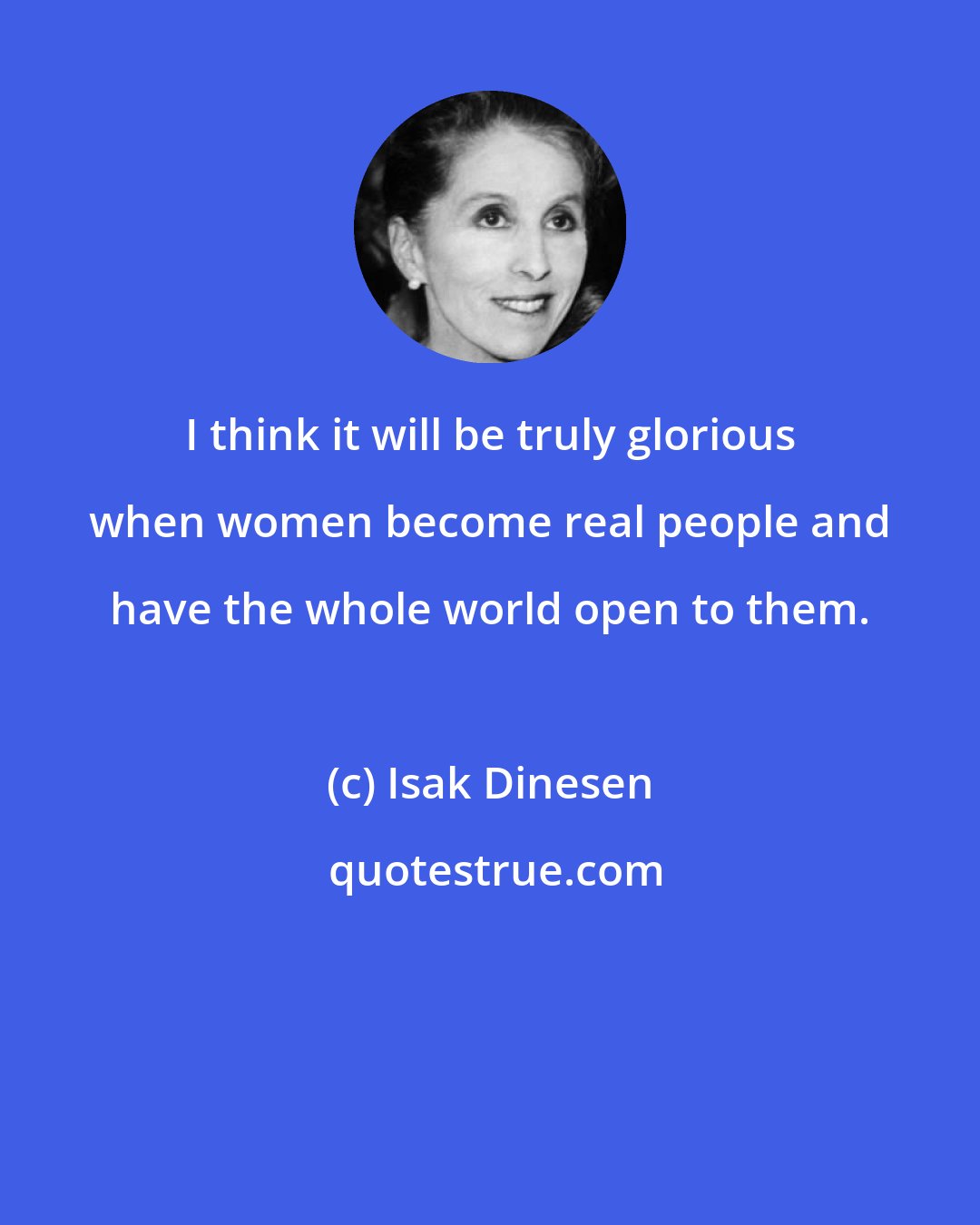 Isak Dinesen: I think it will be truly glorious when women become real people and have the whole world open to them.