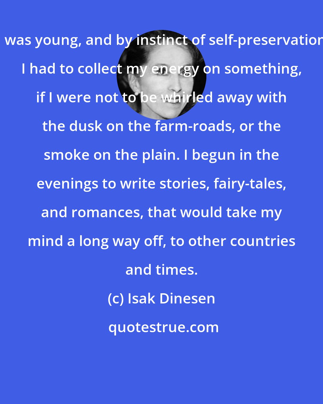 Isak Dinesen: I was young, and by instinct of self-preservation I had to collect my energy on something, if I were not to be whirled away with the dusk on the farm-roads, or the smoke on the plain. I begun in the evenings to write stories, fairy-tales, and romances, that would take my mind a long way off, to other countries and times.