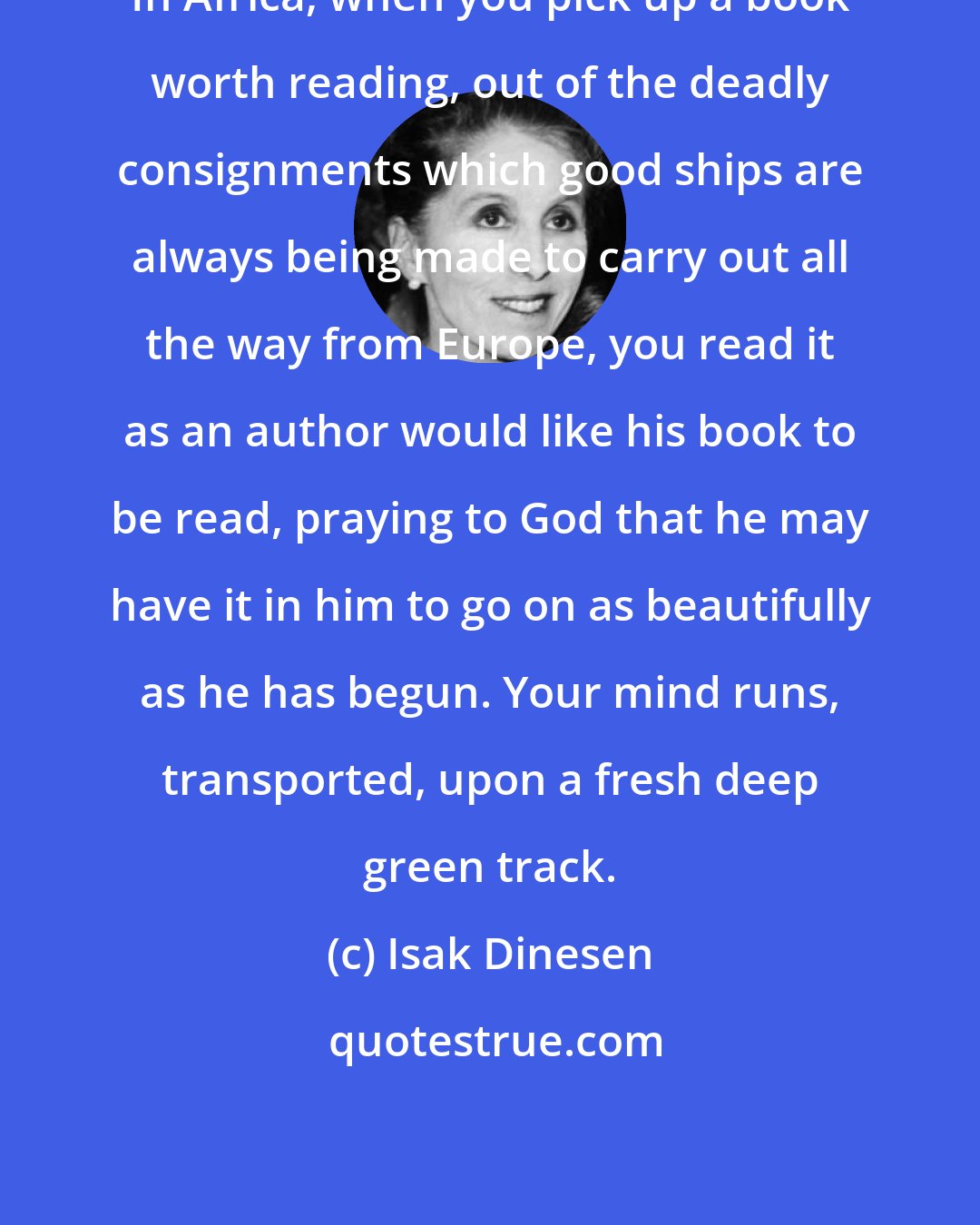 Isak Dinesen: In Africa, when you pick up a book worth reading, out of the deadly consignments which good ships are always being made to carry out all the way from Europe, you read it as an author would like his book to be read, praying to God that he may have it in him to go on as beautifully as he has begun. Your mind runs, transported, upon a fresh deep green track.