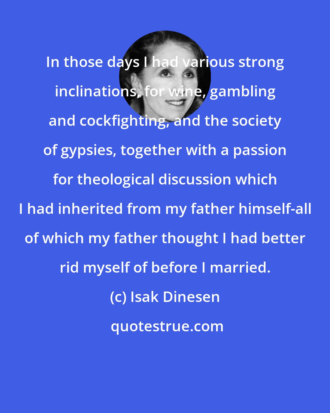 Isak Dinesen: In those days I had various strong inclinations, for wine, gambling and cockfighting, and the society of gypsies, together with a passion for theological discussion which I had inherited from my father himself-all of which my father thought I had better rid myself of before I married.