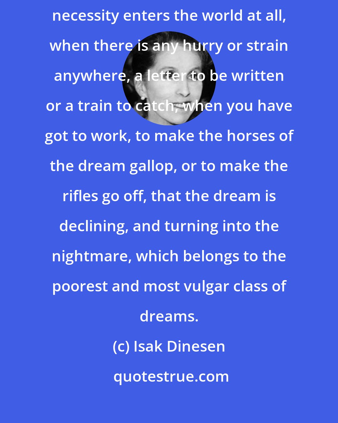 Isak Dinesen: It is when one begins to lose the consciousness of freedom, and when the idea of necessity enters the world at all, when there is any hurry or strain anywhere, a letter to be written or a train to catch, when you have got to work, to make the horses of the dream gallop, or to make the rifles go off, that the dream is declining, and turning into the nightmare, which belongs to the poorest and most vulgar class of dreams.