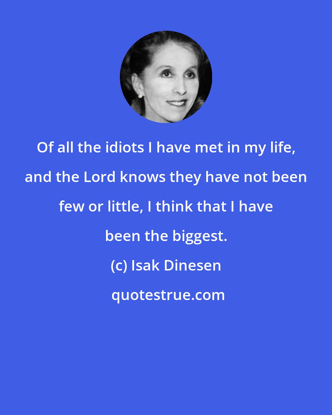 Isak Dinesen: Of all the idiots I have met in my life, and the Lord knows they have not been few or little, I think that I have been the biggest.