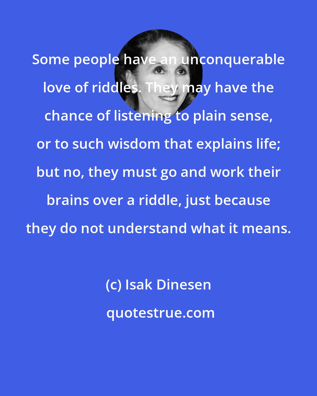 Isak Dinesen: Some people have an unconquerable love of riddles. They may have the chance of listening to plain sense, or to such wisdom that explains life; but no, they must go and work their brains over a riddle, just because they do not understand what it means.