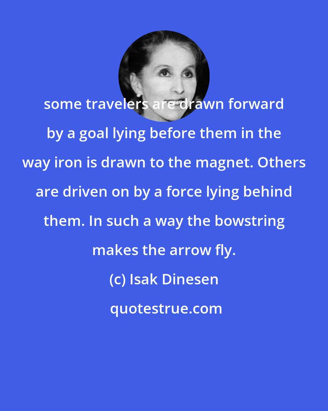 Isak Dinesen: some travelers are drawn forward by a goal lying before them in the way iron is drawn to the magnet. Others are driven on by a force lying behind them. In such a way the bowstring makes the arrow fly.