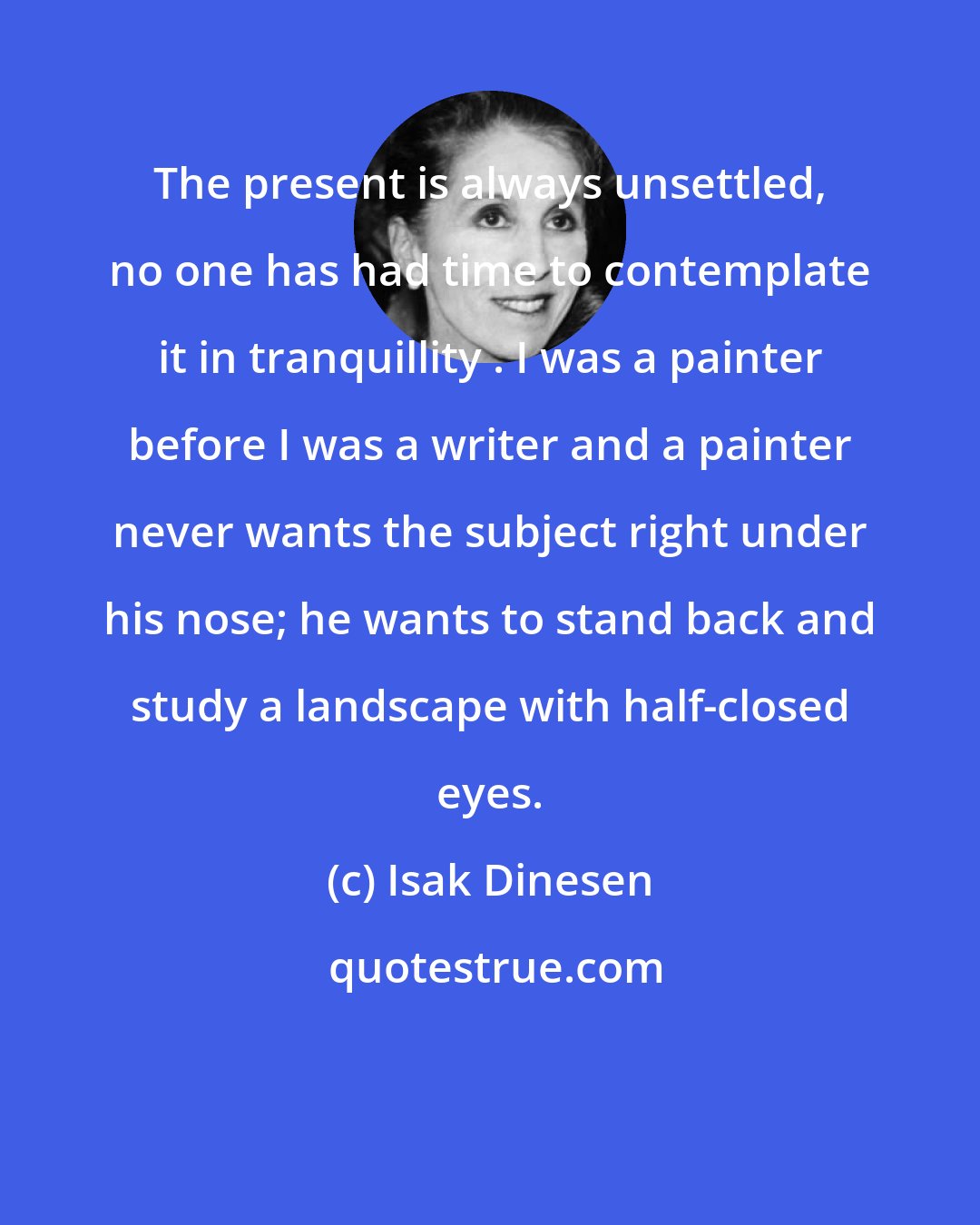 Isak Dinesen: The present is always unsettled, no one has had time to contemplate it in tranquillity . I was a painter before I was a writer and a painter never wants the subject right under his nose; he wants to stand back and study a landscape with half-closed eyes.