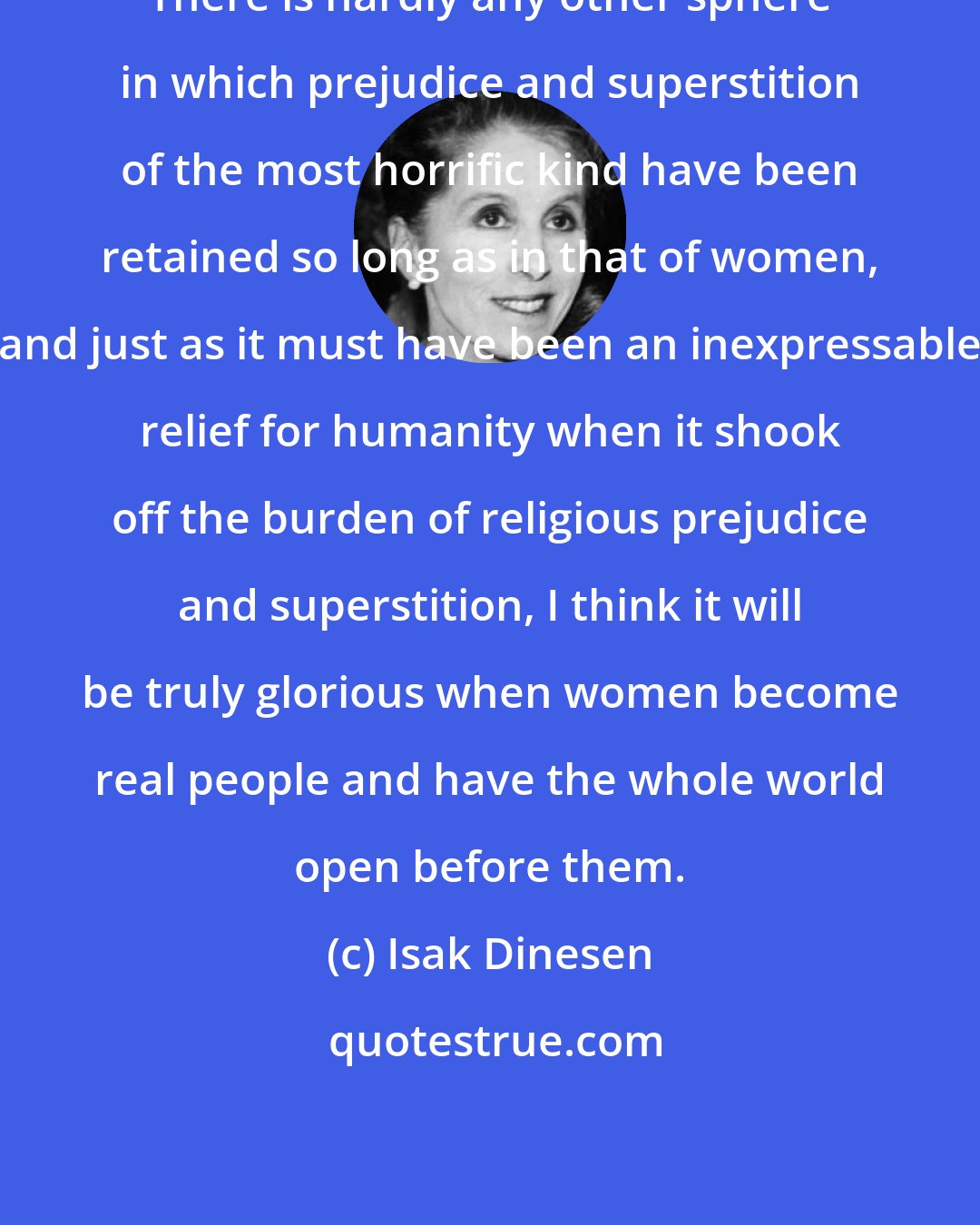Isak Dinesen: There is hardly any other sphere in which prejudice and superstition of the most horrific kind have been retained so long as in that of women, and just as it must have been an inexpressable relief for humanity when it shook off the burden of religious prejudice and superstition, I think it will be truly glorious when women become real people and have the whole world open before them.