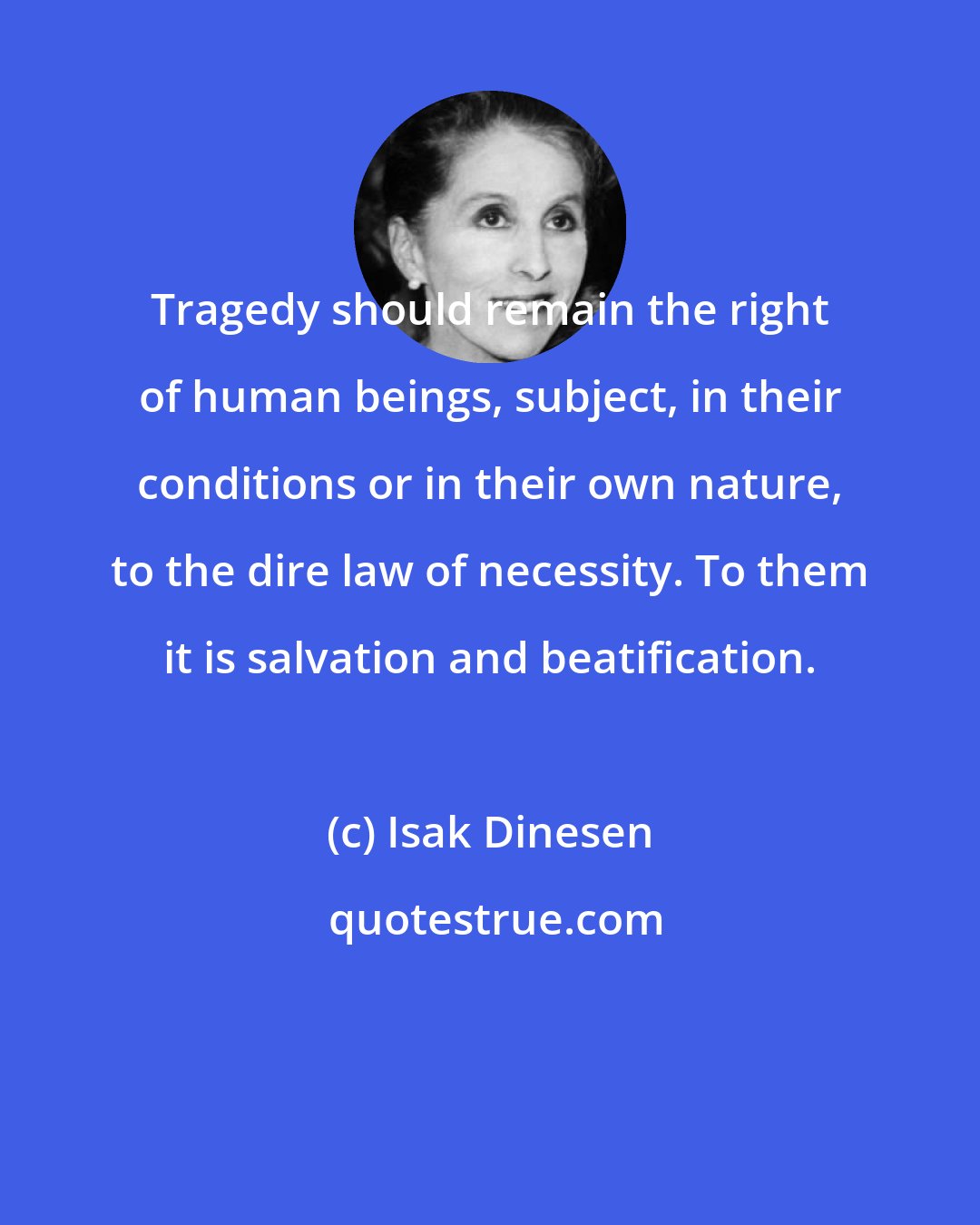 Isak Dinesen: Tragedy should remain the right of human beings, subject, in their conditions or in their own nature, to the dire law of necessity. To them it is salvation and beatification.