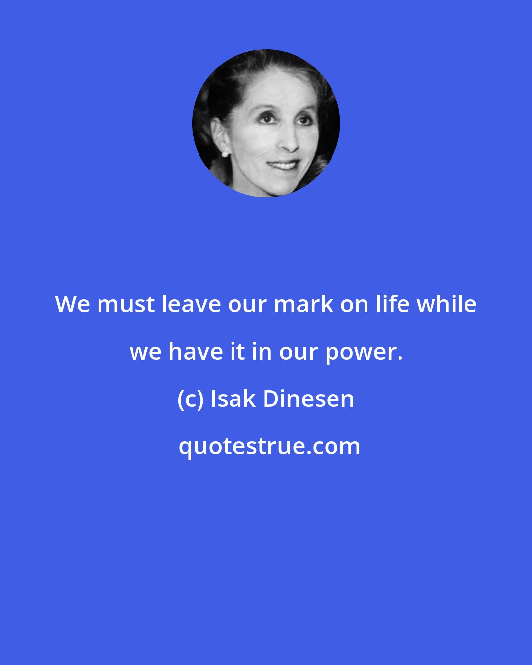 Isak Dinesen: We must leave our mark on life while we have it in our power.