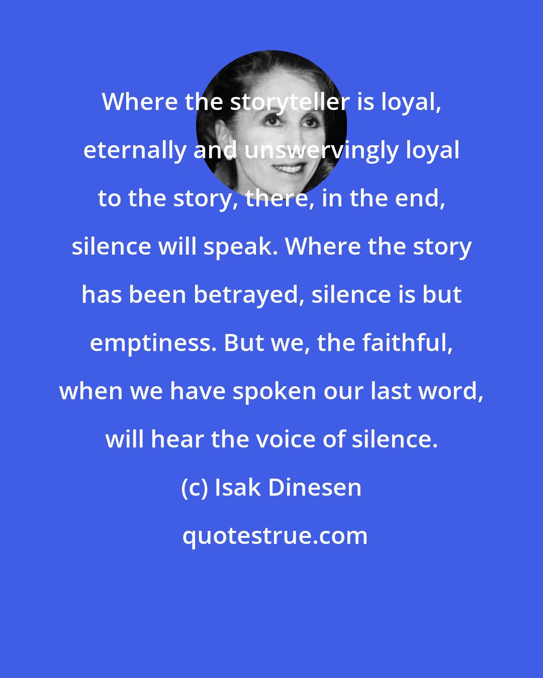 Isak Dinesen: Where the storyteller is loyal, eternally and unswervingly loyal to the story, there, in the end, silence will speak. Where the story has been betrayed, silence is but emptiness. But we, the faithful, when we have spoken our last word, will hear the voice of silence.