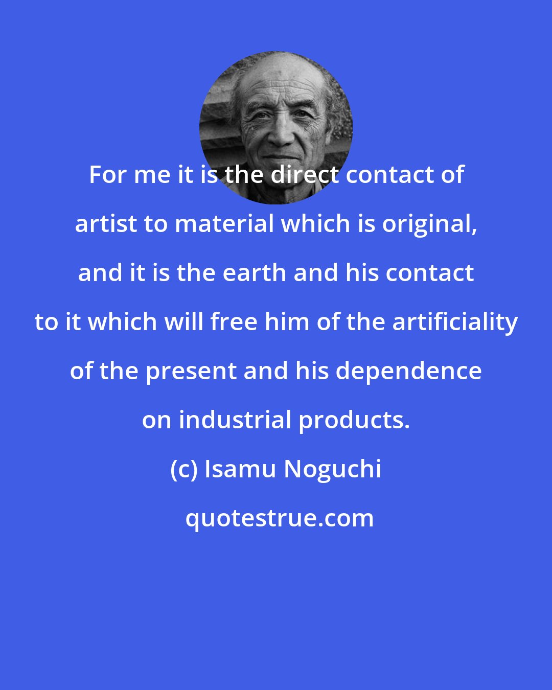 Isamu Noguchi: For me it is the direct contact of artist to material which is original, and it is the earth and his contact to it which will free him of the artificiality of the present and his dependence on industrial products.